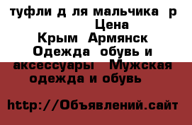 туфли д.ля мальчика  р.31,32,33, 35. › Цена ­ 400 - Крым, Армянск Одежда, обувь и аксессуары » Мужская одежда и обувь   